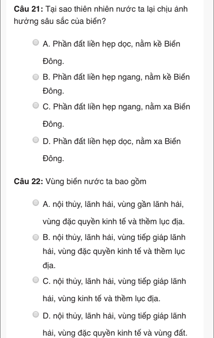 Tại sao thiên nhiên nước ta lại chịu ảnh
hưởng sâu sắc của biển?
A. Phần đất liền hẹp dọc, nằm kề Biển
Đông.
B. Phần đất liền hẹp ngang, nằm kề Biển
Đông.
C. Phần đất liền hẹp ngang, nằm xa Biển
Đông.
D. Phần đất liền hẹp dọc, nằm xa Biển
Đông.
Câu 22: Vùng biển nước ta bao gồm
A. nội thủy, lãnh hải, vùng gần lãnh hải,
vùng đặc quyền kinh tế và thềm lục địa.
B. nội thủy, lãnh hải, vùng tiếp giáp lãnh
hải, vùng đặc quyền kinh tế và thềm lục
đja.
C. nội thủy, lãnh hải, vùng tiếp giáp lãnh
hải, vùng kinh tế và thềm lục địa.
D. nội thủy, lãnh hải, vùng tiếp giáp lãnh
hải, vùng đặc quyền kinh tế và vùng đất.