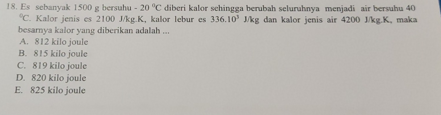 Es sebanyak 1500 g bersuhu -20°C diberi kalor sehingga berubah seluruhnya menjadi air bersuhu 40^0C. Kalor jenis es 2100 J/kg. K, kalor lebur es 336.10^3J/kg dan kalor jenis air 4200 J/kg. K, maka
besarnya kalor yang diberikan adalah ...
A. 812 kilo joule
B. 815 kilo joule
C. 819 kilo joule
D. 820 kilo joule
E. 825 kilo joule