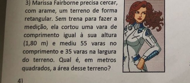 Marissa Fairborne precisa cercar, 
com arame, um terreno de forma 
retangular. Sem trena para fazer a 
medição, ela cortou uma vara de 
comprimento igual à sua altura 
(1,80 m) e mediu 55 varas no 
comprimento e 35 varas na largura 
do terreno. Qual é, em metros 
quadrados, a área desse terreno? 
4)