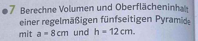 Berechne Volumen und Oberflächeninhalt 
einer regelmäßigen fünfseitigen Pyramide 
mit a=8cm und h=12cm.