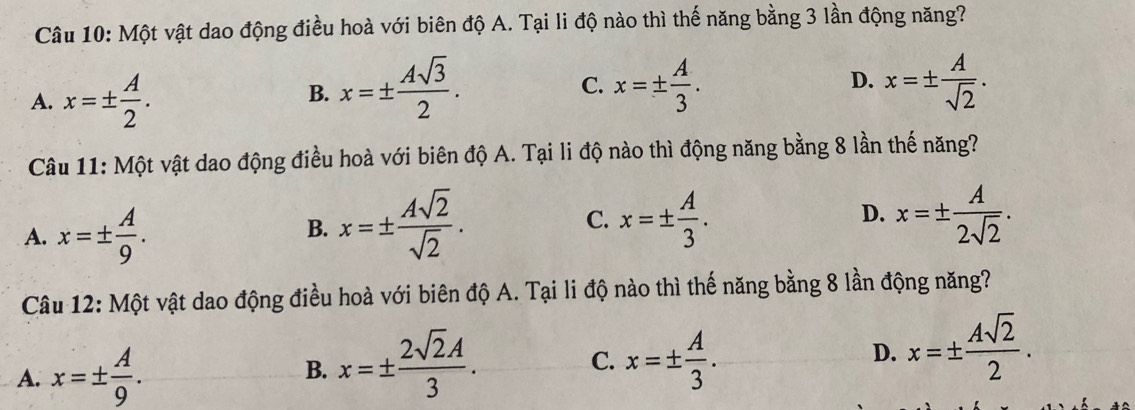 Một vật dao động điều hoà với biên độ A. Tại li độ nào thì thế năng bằng 3 lần động năng?
A. x=±  A/2 .
B. x=±  Asqrt(3)/2 . x=±  A/3 . D. x=±  A/sqrt(2) . 
C.
Câu 11: Một vật dao động điều hoà với biên độ A. Tại li độ nào thì động năng bằng 8 lần thế năng?
A. x=±  A/9 .
B. x=±  Asqrt(2)/sqrt(2) . x=±  A/3 . 
C.
D. x=±  A/2sqrt(2) . 
Câu 12: Một vật dao động điều hoà với biên độ A. Tại li độ nào thì thế năng bằng 8 lần động năng?
A. x=±  A/9 .
B. x=±  2sqrt(2)A/3 . x=±  A/3 . 
C.
D. x=±  Asqrt(2)/2 .