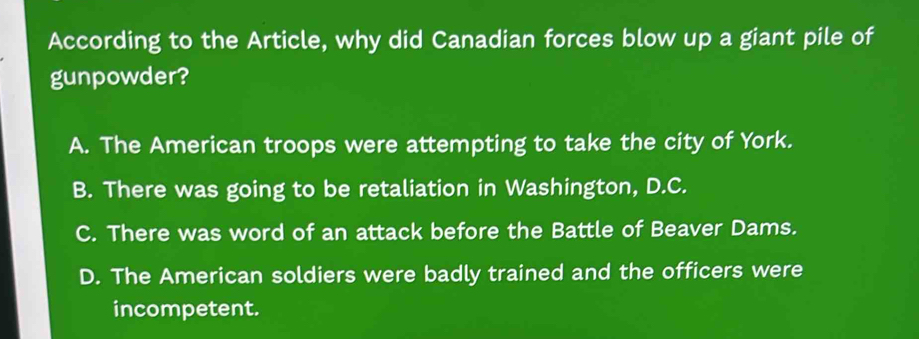 According to the Article, why did Canadian forces blow up a giant pile of
gunpowder?
A. The American troops were attempting to take the city of York.
B. There was going to be retaliation in Washington, D.C.
C. There was word of an attack before the Battle of Beaver Dams.
D. The American soldiers were badly trained and the officers were
incompetent.