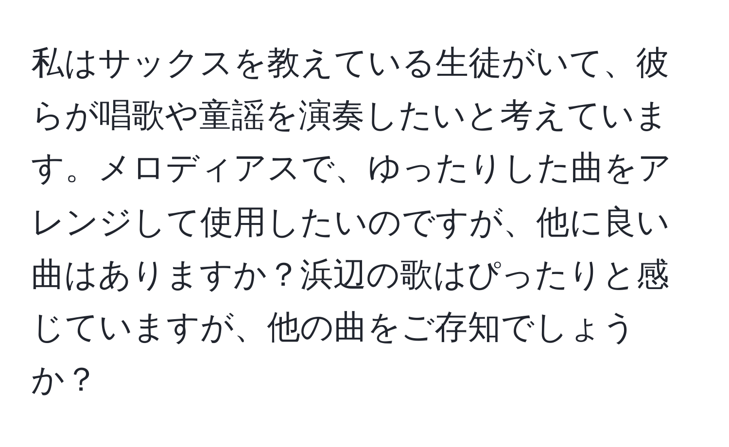 私はサックスを教えている生徒がいて、彼らが唱歌や童謡を演奏したいと考えています。メロディアスで、ゆったりした曲をアレンジして使用したいのですが、他に良い曲はありますか？浜辺の歌はぴったりと感じていますが、他の曲をご存知でしょうか？