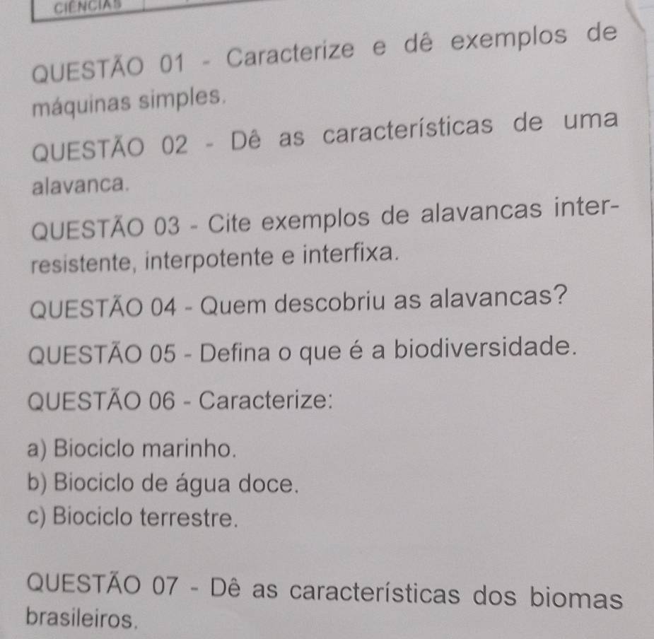 CIENCIAS 
QUESTÃO 01 - Caracterize e dê exemplos de 
máquinas simples. 
QUESTÃO 02 - Dê as características de uma 
alavanca. 
QUESTÃO 03 - Cite exemplos de alavancas inter- 
resistente, interpotente e interfixa. 
QUESTÃO 04 - Quem descobriu as alavancas? 
QUESTÃO 05 - Defina o que é a biodiversidade. 
QUESTÃO 06 - Caracterize: 
a) Biociclo marinho. 
b) Biociclo de água doce. 
c) Biociclo terrestre. 
QUESTÃO 07 - Dê as características dos biomas 
brasileiros.