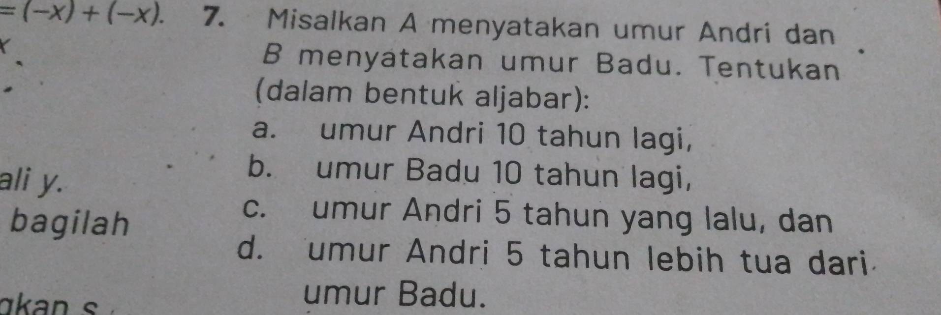 =(-x)+(-x). 7. Misalkan A menyatakan umur Andri dan 
B menyatakan umur Badu. Tentukan 
(dalam bentuk aljabar): 
a. umur Andri 10 tahun lagi, 
ali y. 
b. umur Badu 10 tahun lagi, 
bagilah 
c. umur Andri 5 tahun yang lalu, dan 
d. umur Andri 5 tahun lebih tua dari 
a n s 
umur Badu.