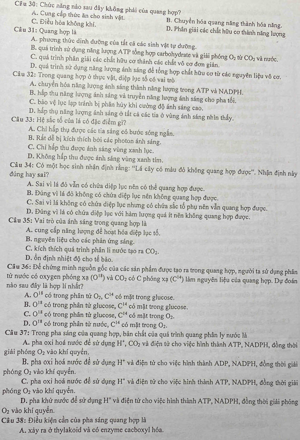 Cầu 30: Chức năng nào sau đây không phải của quang hợp?
A. Cung cấp thức ăn cho sinh vật. B. Chuyển hóa quang năng thành hóa năng.
C. Điều hòa không khí. D. Phân giải các chất hữu cơ thành năng lượng
Câu 31: Quang hợp là
A. phương thức dinh dưỡng của tất cả các sinh vật tự dưỡng.
B. quá trình sử dụng năng lượng ATP tổng hợp carbohydrate và giải phóng O_2 tù CO_2 và nước.
C. quá trình phân giải các chất hữu cơ thành các chất vô cơ đơn giản.
D. quá trình sử dụng năng lượng ánh sáng đề tổng hợp chất hữu cơ từ các nguyên liệu vô cơ.
Câu 32: Trong quang hợp ở thực vật, diệp lục tố có vai trò
A. chuyển hóa năng lượng ánh sáng thành năng lượng trong ATP và NADPH.
B. hấp thu năng lượng ánh sáng và truyền năng lượng ánh sáng cho pha tối.
C. bảo vệ lục lạp tránh bị phân hủy khi cường độ ánh sáng cao.
D. hấp thụ năng lượng ánh sáng ở tất cả các tia ở vùng ánh sáng nhìn thấy.
Câu 33: Hệ sắc tố của lá có đặc điểm gì?
A. Chỉ hấp thụ được các tia sáng có bước sóng ngắn.
B. Rất dễ bị kích thích bởi các photon ánh sáng.
C. Chỉ hấp thu được ánh sáng vùng xanh lục.
D. Không hấp thu được ánh sáng vùng xanh tím.
Câu 34: Có một học sinh nhận định rằng: “Lá cây có màu đỏ không quang hợp được”. Nhận định này
đúng hay sai?
A. Sai vì lá đỏ vẫn có chứa diệp lục nên có thể quang hợp được.
B. Đúng vì lá đỏ không có chứa diệp lục nên không quang hợp được.
C. Sai vì lá không có chứa diệp lục nhưng có chứa sắc tổ phụ nên vẫn quang hợp được.
D. Đúng vì lá có chứa diệp lục với hàm lượng quá ít nên không quang hợp được.
Câu 35: Vai trò của ánh sáng trong quang hợp là
A. cung cấp năng lượng để hoạt hóa diệp lục tố.
B. nguyên liệu cho các phản ứng sáng.
C. kích thích quá trình phân li nước tạo ra CO_2.
D. ổn định nhiệt độ cho tế bào.
Câu 36: Để chứng minh nguồn gốc của các sản phẩm được tạo ra trong quang hợp, người ta sử dụng phân
tử nước có oxygen phóng x (O^(18)) và CO_2 có C phóng xạ (C^(14)) làm nguyên liệu của quang hợp. Dự đoán
nào sau đây là hợp lí nhất?
A. O^(18) có trong phân tử O_2,C^(14) có mặt trong glucose.
B. O^(18) có trong phân tử glucose, C^(14) có mặt trong glucose.
C. O^(18) có trong phân tử glucose, C^(14) có mặt trong O_2.
D. O^(18) có trong phân tử nước, C^(14) có mặt trong O_2.
Câu 37: Trong pha sáng của quang hợp, bản chất của quá trình quang phân ly nước là
A. pha oxi hoá nước để sử dụng H*, CO_2 và điện tử cho việc hình thành ATP, NADPH, đồng thời
giải phóng O_2 vào khí quyền.
B. pha oxi hoá nước đề sử dụng H^+ và điện tử cho việc hình thành ADP, NADPH, đồng thời giải
phóng O_2 vào khí quyền.
C. pha oxi hoá nước đề sử dụng H^+ và điện tử cho việc hình thành ATP, NADPH, đồng thời giải
phóng O_2 vào khí quyền.
D. pha khử nước để sử dụng H^+ và điện tử cho việc hình thành ATP, NADPH, đồng thời giải phóng
O_2 vào khí quyền.
Câu 38: Điều kiện cần của pha sáng quang hợp là
A. xảy ra ở thylakoid và có enzyme cacboxyl hóa.