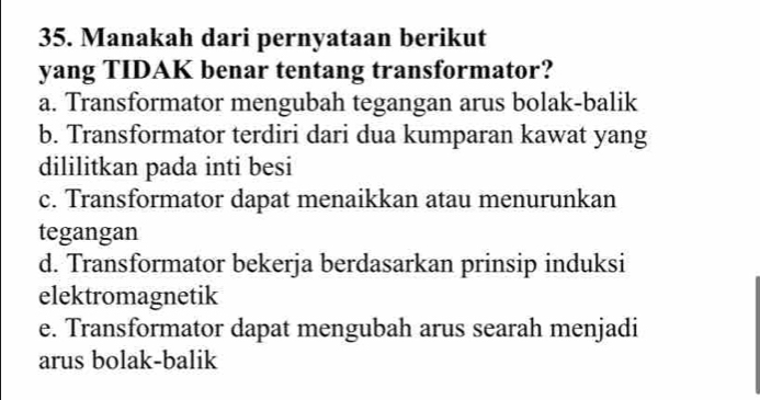 Manakah dari pernyataan berikut
yang TIDAK benar tentang transformator?
a. Transformator mengubah tegangan arus bolak-balik
b. Transformator terdiri dari dua kumparan kawat yang
dililitkan pada inti besi
c. Transformator dapat menaikkan atau menurunkan
tegangan
d. Transformator bekerja berdasarkan prinsip induksi
elektromagnetik
e. Transformator dapat mengubah arus searah menjadi
arus bolak-balik