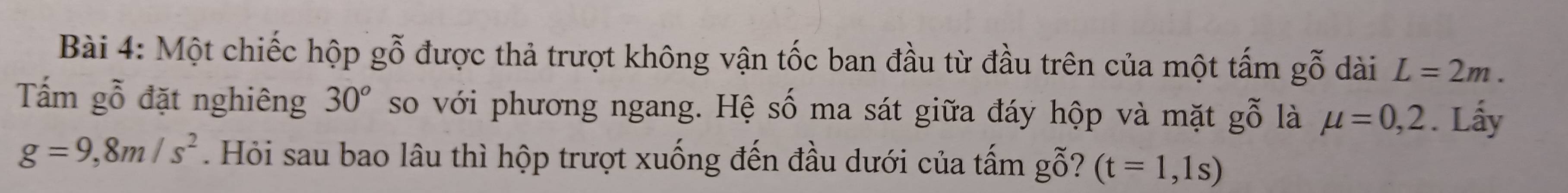 Một chiếc hộp gỗ được thả trượt không vận tốc ban đầu từ đầu trên của một tấm gỗ dài L=2m. 
Tấm gỗ đặt nghiêng 30° so với phương ngang. Hệ số ma sát giữa đáy hộp và mặt gỗ là mu =0,2. Lấy
g=9,8m/s^2. Hỏi sau bao lâu thì hộp trượt xuống đến đầu dưới của tấm gwidehat O 7 (t=1,1s)