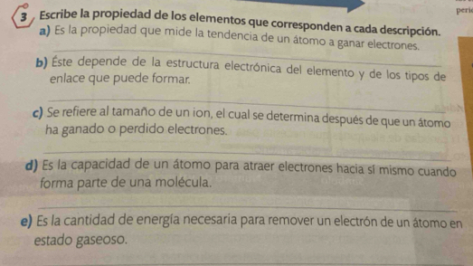 peri 
3 Escribe la propiedad de los elementos que corresponden a cada descripción. 
_ 
*) Es la propiedad que mide la tendencia de un átomo a ganar electrones. 
b) ste depende de la estructura electrónica del elemento y de los tipos de 
enlace que puede formar. 
_ 
c) Se refiere al tamaño de un ion, el cual se determina después de que un átomo 
ha ganado o perdido electrones. 
_ 
d) Es la capacidad de un átomo para atraer electrones hacia sí mismo cuando 
forma parte de una molécula. 
_ 
_ 
e) Es la cantidad de energía necesaria para remover un electrón de un átomo en 
estado gaseoso. 
_ 
_