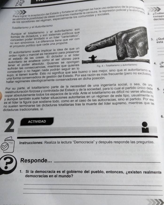 Para lograr la aceptación del Estado y fortalecer el régimen se hace uso extensivo de la propaganda
se elimina la posibilidad de ideas contrarias mediante la censura, la represión policial y la eliminació
de los opositores del régimen, especialmente los comunistas y sociales 2. ¿Cuâles consen
decisio
_
Totalitarismo y el Autoritarismo
_
Aunque el totalitarismo y el autoritarismo so
_
formas de dictadura, y son sistemas políticos qu
conceden poder ilimitado a un líder 'carismático
no son sinónimos. La diferencia tiene que ver co ¿Qué
el proyecto político que cada una propone.
está
El autoritarismo suele implicar la idea de que u
_
orden rigido y marcial es necesario para preserva
_
el estado de las cosas. El dictador o el líde
_
autoritario se enaltece como el ser idóneo par
tener el poder absoluto. Quienes se oponga4.¿P
sufrirán las consecuencias, mientras que quiene
_
consientan o no hagan nada podrán seguir en lo Fig. 4 - de
_
suyo, si tienen suerte. Esto no significa que sea bueno o sea mejor, sino que el autoritarismo 
_
una forma conservadora de gestión del Estado. Por esa razón es más frecuente (pero no exclusiv
hallar regímenes ideológicamente conservadores en dicha posición.
Por su parte, el totalitarismo parte de la necesidad de una ingeniería social, o sea, de un
reestructuración forzosa y controlada del Estado y de la sociedad, para lo cual el partido único deb 5.
copar absolutamente todos los espacios de la vida. Ante el totalitarismo es dificil no verse afectado
y aunque también suele haber situaciones autoritarias en un régimen de este tipo, usualmente no
es el líder la figura que sostiene todo, como en el caso de las autocracias, sino el partido. Por es
no suelen terminarse las dictaduras totalitarias tras la muerte del líder supremo, mientras que las
dictaduras tradicionales, sí.
6.
2 ACTIVIDAD
Instrucciones: Realiza la lectura “Democracia” y después responde las preguntas.
? Responde..._
1. Si la democracia es el gobierno del pueblo, entonces, ¿existen realmente
democracias en el mundo?
_
_
_