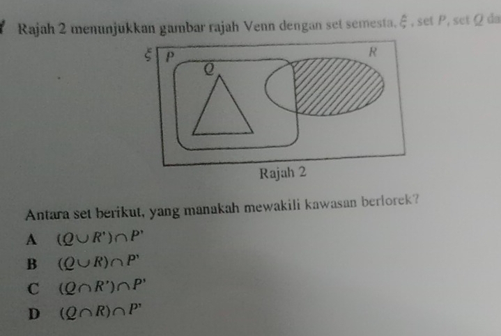 Rajah 2 menunjukkan gambar rajah Venn dengan set semesta.  1/3  , set P, set Ωda
Antara set berikut, yang manakah mewakili kawasan berlorek?
A (Q∪ R')∩ P'
B (Q∪ R)∩ P'
C (Q∩ R')∩ P'
D (Q∩ R)∩ P'