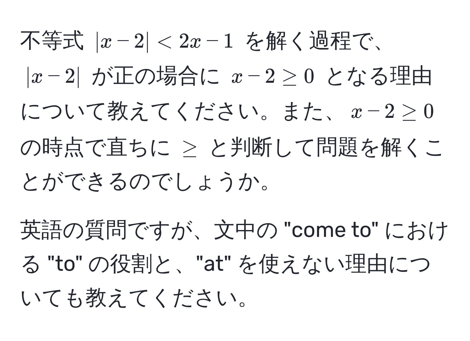 不等式 $|x - 2| < 2x - 1$ を解く過程で、$|x - 2|$ が正の場合に $x - 2 ≥ 0$ となる理由について教えてください。また、$x - 2 ≥ 0$ の時点で直ちに $≥$ と判断して問題を解くことができるのでしょうか。

英語の質問ですが、文中の "come to" における "to" の役割と、"at" を使えない理由についても教えてください。