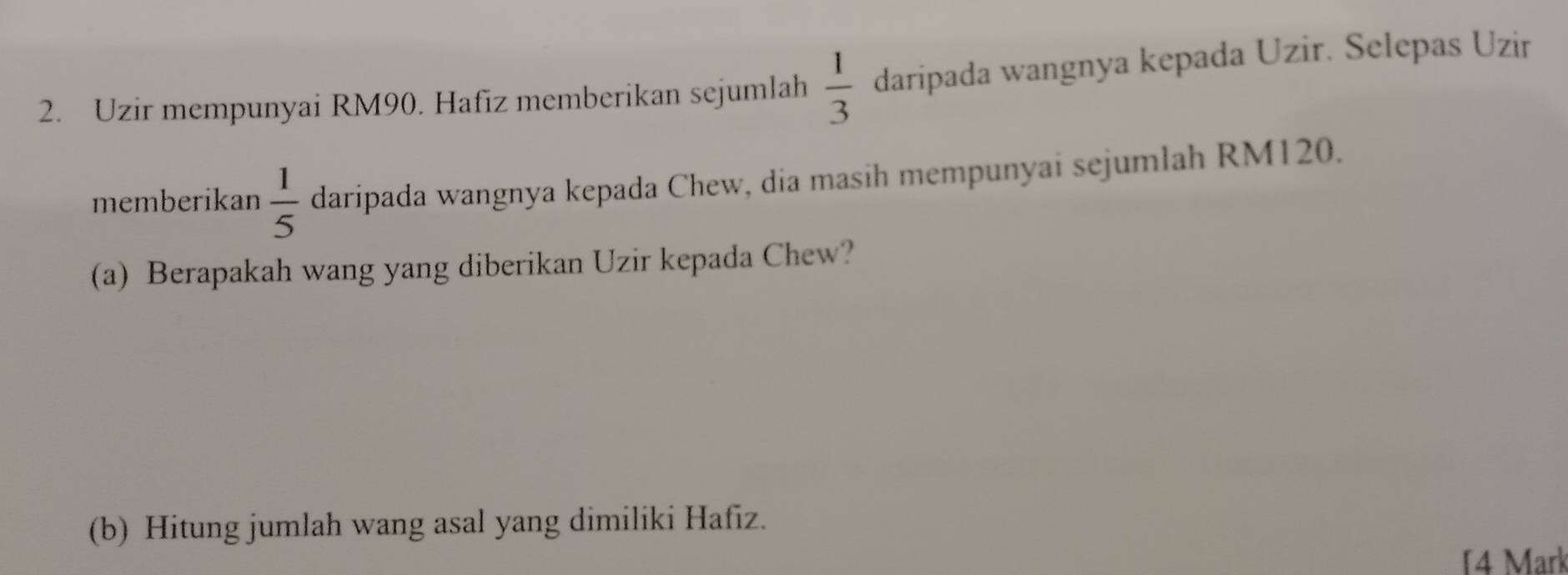 Uzir mempunyai RM90. Hafiz memberikan sejumlah  1/3  daripada wangnya kepada Uzir. Selepas Uzir 
memberikan  1/5  daripada wangnya kepada Chew, dia masih mempunyai sejumlah RM120. 
(a) Berapakah wang yang diberikan Uzir kepada Chew? 
(b) Hitung jumlah wang asal yang dimiliki Hafiz. 
4 Mark