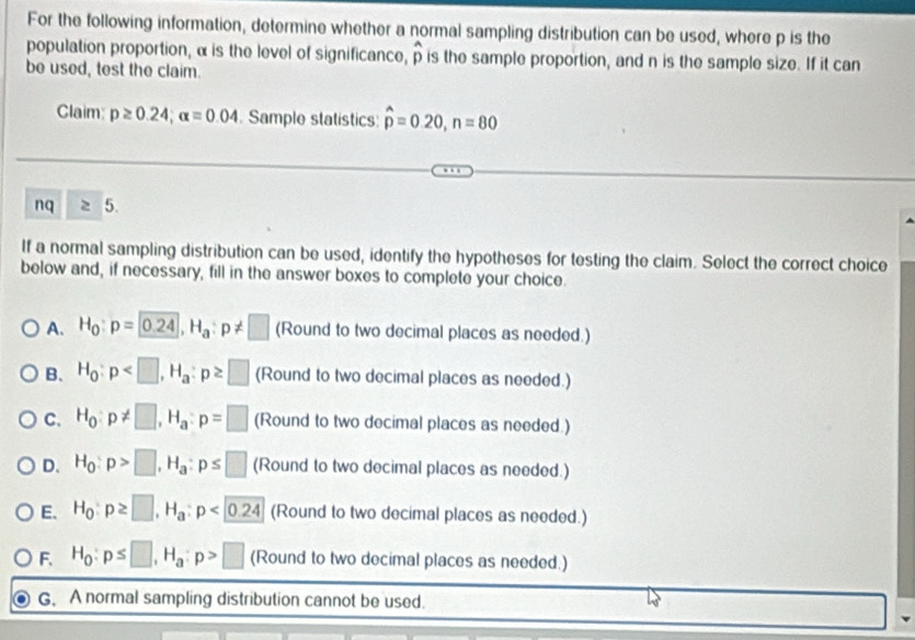 For the following information, determine whether a normal sampling distribution can be used, where p is the
population proportion, α is the level of significance, widehat p is the sample proportion, and n is the sample size. If it can
be used, test the claim.
Claim: p≥ 0.24; alpha =0.04 Sample statistics hat p=0.20, n=80
nq 5.
If a normal sampling distribution can be used, identify the hypotheses for testing the claim. Select the correct choice
below and, if necessary, fill in the answer boxes to complete your choice.
A. H_0:p=0.24, H_a:p!= □ (Round to two decimal places as needed.)
B. H_0:p , H_a:p≥ □ (Round to two decimal places as needed.)
C. H_0:p!= □ , H_a : p=□ (Round to two decimal places as needed.)
D. H_0:p>□ , H_a:p≤ □ (Round to two decimal places as needed.)
E. H_0:p≥ □ , H_a:p<0.24 (Round to two decimal places as needed.)
F. H_0 : p≤ □ , H_a : p>□ (Round to two decimal places as needed.)
G. A normal sampling distribution cannot be used.