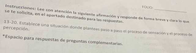 FOLIO: 
Instrucciones: Lee con atención la siguiente afirmación y responde de forma breve y clara lo que 
se te solicita, en el apartado destinado para las respuestas. 
percepción. 13-20. Establece una situación donde plantees paso a paso el proceso de sensación y el proceso de 
*Espacio para respuestas de preguntas complementarias.