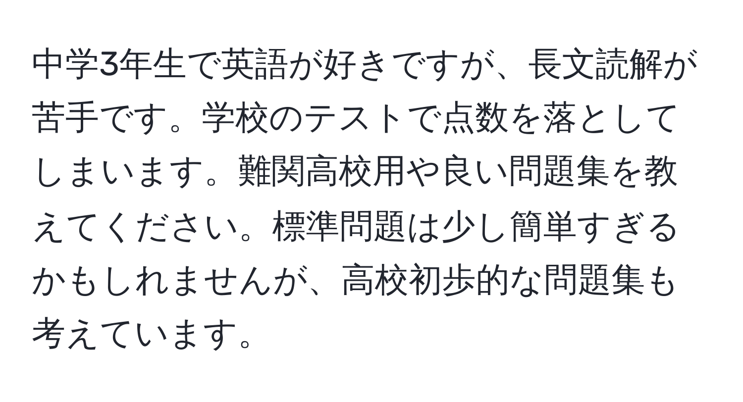 中学3年生で英語が好きですが、長文読解が苦手です。学校のテストで点数を落としてしまいます。難関高校用や良い問題集を教えてください。標準問題は少し簡単すぎるかもしれませんが、高校初歩的な問題集も考えています。