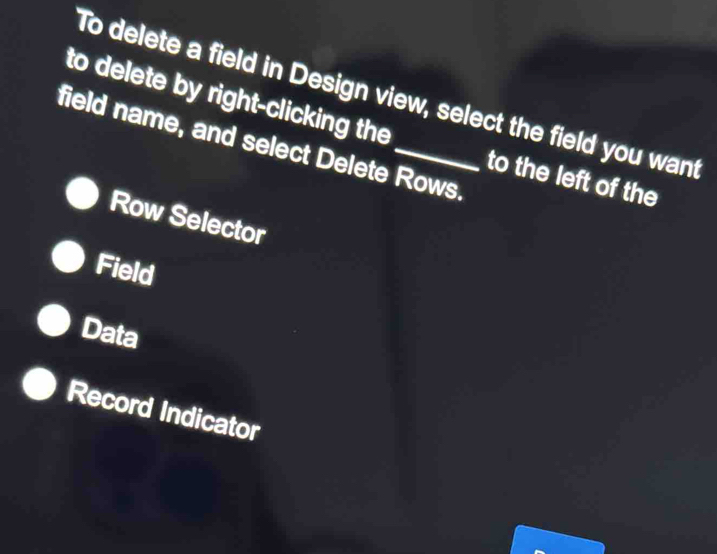 To delete a field in Design view, select the field you want
to delete by right-clicking the to the left of the
field name, and select Delete Rows.
Row Selector
Field
Data
Record Indicator