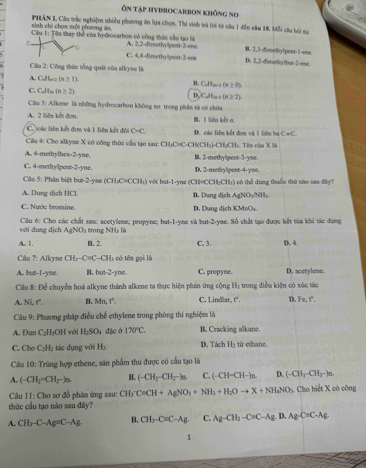 ÔN tập HYĐROCARBON kHÔnG no
PHÀN I. Câu trắc nghiệm nhiều phương án lựa chọn. Thí sinh trả lời từ câu 1 đến câu 18. Mỗi câu hỏi thí
sinh chỉ chọn một phương án.
Câu 1: Tên thay thể của hydrocarbon có công thức cầu tạo là
C
C
A. 2,2-đimethylpent-2-ene. B. 2,3-đimethylpent-1-ene.
C. 4,4-đimethylpent-2-ene D. 2,2-dimethylbut-2-ene.
6  Câu 2: Công thức tổng quát của alkyne là
A. C_nH n+2 (n≥ 1). B. C_nH_2n+2(n≥ 0).
C. C_nH l2n (n≥ 2). D. C_nH_2n-2 (n≥ 2).
Câu 3: Alkene là những hydrocarbon không no trong phân tử có chứa
A. 2 liên kết đơn. B. 1 liên kết σ.
C. các liên kết đơn và 1 liên kết đôi C=C. D. các liên kết đơn và 1 liên ba Cequiv C.
Câu 4: Cho alkyne X có công thức cấu tạo sau: CH_3Cequiv C-CH I(CH₃) -CH_2CH I3. Tên của X là
A. 4-methylhex -2-y ne. B. 2-methylpent-3-yne.
C. 4-methylpent-2-yne. D. 2-methylpent-4-yne.
Câu 5: Phân biệt but-2-yne (( CH_3Cequiv CCH_3) với but-1-yne (CHequiv CCH_2CH_3 ) có thể dùng thuốc thử nào sau đây?
A. Dung dịch HCl. B. Dung dịch AgNO_3/NH_3.
C. Nước bromine. D. Dung dịch KMnO₄.
Câu 6: Cho các chất sau: acetylene; propyne; but-1-yne và but-2-yne. Số chất tạo được kết tủa khi tác dụng
với dung dịch AgNO_3 trong NH_3 là
A. 1. B. 2. C. 3. D. 4.
Câu 7: Alkyne CH_3-Cequiv C-CH_3 có tên gọi là
A. but-1-yne. B. but-2-yne. C. propyne. D. acetylene.
Câu 8: Để chuyển hoá alkyne thành alkene ta thực hiện phản ứng cộng H_2 trong điều kiện có xúc tác
A. Ni t°. B. Mn, t^0. C. Lindlar, t^0. D. Fe, t^0.
Câu 9: Phương pháp điều chế ethylene trong phòng thí nghiệm là
A. Đun C_2H_5OH với H_2SO_4 đặc ở 170°C. B. Cracking alkane.
C. Cho C_2H_2 tác dụng với H_2. D. Tách H_2 từ ethane.
Câu 10: Trùng hợp ethene, sản phẩm thu được có cầu tạo là
A. (-CH_2=CH_2-)n.
B. (-CH_2-CH_2-)n. C. (-CH=CH-)n. D. (-CH_3-CH_3-)n.
Câu 11: Cho sơ đồ phản ứng sau: CH_3^(-Cequiv CH+AgNO_3)+NH_3+H_2Oto X+NH_4NO_3. Cho biết X có công
thức cấu tạo nào sau đây?
A. CH_3-C-Agequiv C-Ag.
B. CH_3-Cequiv C-Ag. C. Ag-CH_2-Cequiv C-Ag.D.Ag-Cequiv C-Ag.
1