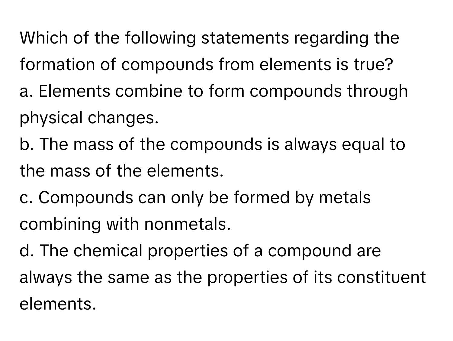 Which of the following statements regarding the formation of compounds from elements is true?

a. Elements combine to form compounds through physical changes. 
b. The mass of the compounds is always equal to the mass of the elements. 
c. Compounds can only be formed by metals combining with nonmetals. 
d. The chemical properties of a compound are always the same as the properties of its constituent elements.