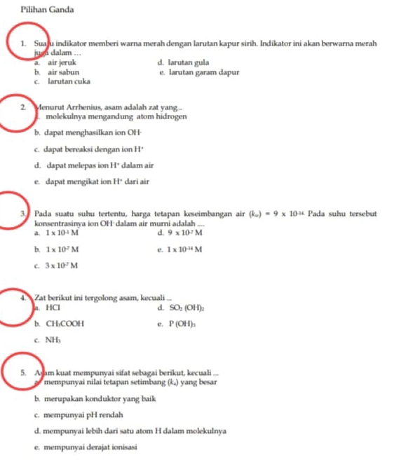 Pilihan Ganda
1. Suaju indikator memberi warna merah dengan larutan kapur sirih. Indikator ini akan berwarna merah
juga dalam ...
a. air jeruk d. larutan gula
b. air sabun e. larutan garam dapur
c. larutan cuka
2. Menurut Arrhenius, asam adalah zat yang...
molekulnya mengandung atom hidrogen
b. dapat menghasilkan ion OH-
c. dapat bereaksi dengan ion H°
d. dapat melepas ion H * dalam air
e. dapat mengikat ion H° dari air
3. Pada suatu suhu tertentu, harga tetapan keseimbangan air (k_w)=9* 10^(-14) Pada suhu tersebut
konsentrasinya ion OH dalam air murni adalah_
a. 1* 10^(-1)M d. 9* 10^7M
b. 1* 10^7M e. 1* 10^(-14)M
c. 3* 10^7M
4 Zat berikut ini tergolong asam, kecuali_
a. HCl d. SO_2(OH)_2
b. CH₃COOH c. P(OH)_3
C. NH_1
5. Asam kuat mempunyai sifat sebagai berikut, kecuali ...
mempunyai nilai tetapan setimbang (k_2) yang besar
b. merupakan konduktor yang baik
c. mempunyai pH rendah
d. mempunyai lebih dari satu atom H dalam molekulnya
e. mempunyai derajat ionisasi