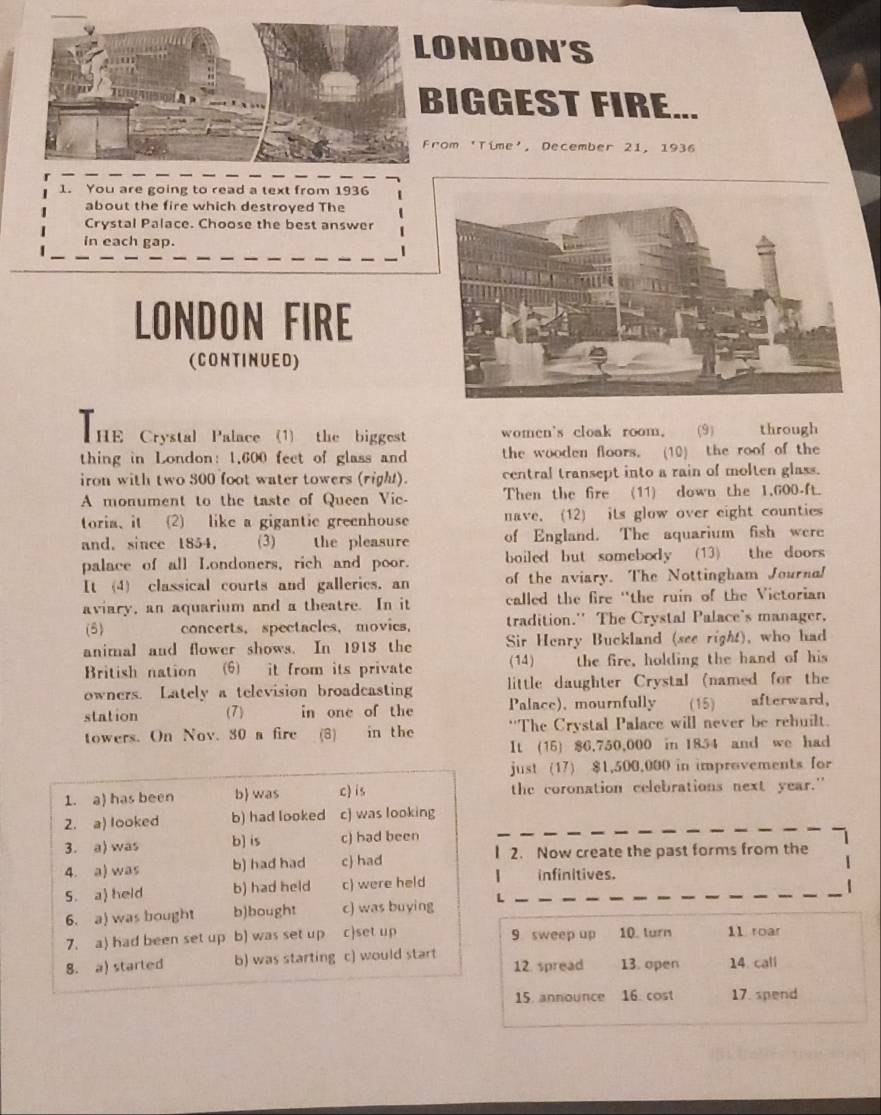 ONDON'S
IGGEST FIRE...
rom 'Time', December 21, 1936
1. You are going to read a text from 1936
about the fire which destroyed The
Crystal Palace. Choose the best answer
in each gap.
LONDON FIRE
(CONTINUED)
HE Crystal Palace (1) the biggest women's cloak room. (9) through
thing in London: 1.600 feet of glass and the wooden floors. (10) the roof of the
iron with two 500 foot water towers (right). central transept into a rain of molten glass.
A monument to the taste of Queen Vie- Then the fire (11) down the 1,600-ft.
toria, it (2) like a gigantic greenhouse nave. (12) its glow over eight counties
and, since 1854, (3) the pleasure of England. The aquarium fish were
palace of all Londoners, rich and poor. boiled but somebody (13) the doors
It (4) classical courts and galleries. an of the aviary. The Nottingham Journa!
aviary, an aquarium and a theatre. In it called the fire 'the ruin of the Victorian
(5) concerts， spectacles， movies， tradition.'' The Crystal Palace's manager,
animal and flower shows. In 1913 the Sir Henry Buckland (see right), who had
British nation (6) it from its private (14) the fire, holding the hand of his
owners. Lately a television broadcasting little daughter Crystal (named for the
station (7) in one of the Palace), mournfully (15) afterward,
towers. On Nov. 30 a fire (8) in the 'The Crystal Palace will never be rehuilt.
It (15) $6,750,000 in 1854 and we had
just (17) $1,500,000 in improvements for
1. a) has been b was c) is the coronation celebrations next year."
2. a) looked b) had looked c) was looking
3. a) was b] is c) had been
4. a) was b) had had c had 2. Now create the past forms from the
S. a) held b) had held c) were held | infinitives.
6. a) was bought b)bought c) was buying L
7. a) had been set up b) was set up cset up 9 sweep up 10. turn 11 roar
8. a) started b) was starting c) would start 12. spread 13. open 14. call
15. announce 16. cost 17. spend