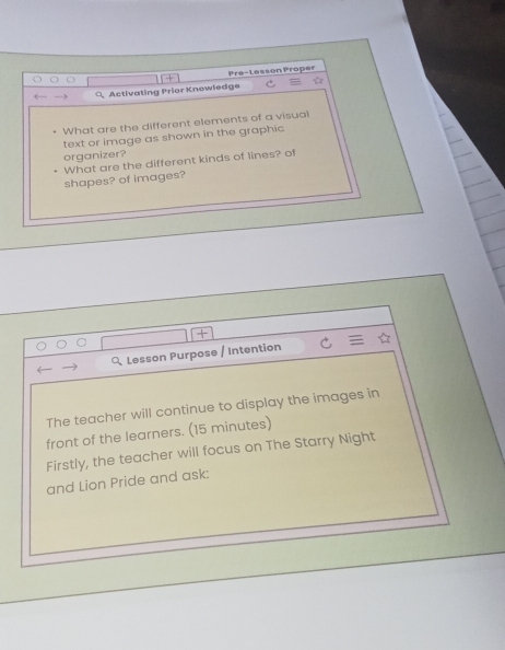 Pre-Lesson Proper 
Activating Prier Knowledge 

What are the different elements of a visual 
text or image as shown in the graphic 
organizer? 
shapes? of images? What are the different kinds of lines? of 
Lesson Purpose / Intention 
The teacher will continue to display the images in 
front of the learners. (15 minutes) 
Firstly, the teacher will focus on The Starry Night 
and Lion Pride and ask: