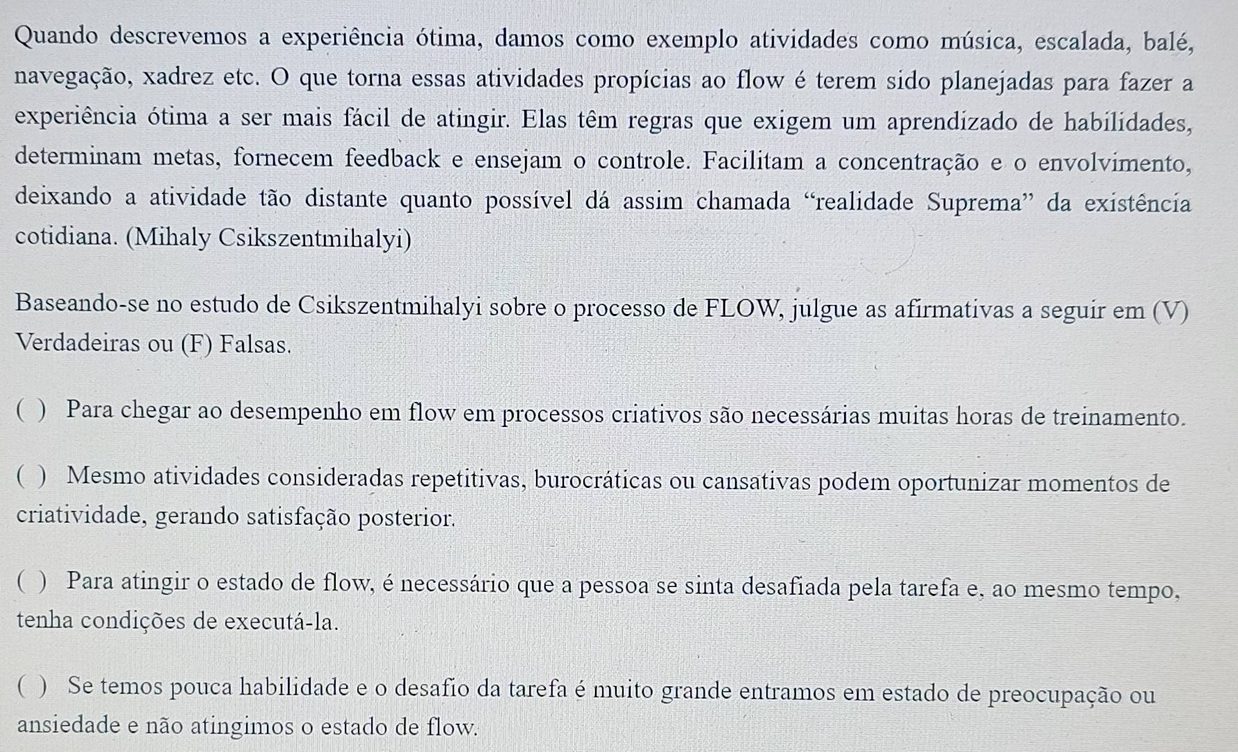 Quando descrevemos a experiência ótima, damos como exemplo atividades como música, escalada, balé,
navegação, xadrez etc. O que torna essas atividades propícias ao flow é terem sido planejadas para fazer a
experiência ótima a ser mais fácil de atingir. Elas têm regras que exigem um aprendizado de habilidades,
determinam metas, fornecem feedback e ensejam o controle. Facilitam a concentração e o envolvimento,
deixando a atividade tão distante quanto possível dá assim chamada “realidade Suprema” da existência
cotidiana. (Mihaly Csikszentmihalyi)
Baseando-se no estudo de Csikszentmihalyi sobre o processo de FLOW, julgue as afirmativas a seguir em (V)
Verdadeiras ou (F) Falsas.
( ) Para chegar ao desempenho em flow em processos criativos são necessárias muitas horas de treinamento.
( ) Mesmo atividades consideradas repetitivas, burocráticas ou cansativas podem oportunizar momentos de
criatividade, gerando satisfação posterior.
( ) Para atingir o estado de flow, é necessário que a pessoa se sinta desafiada pela tarefa e, ao mesmo tempo,
tenha condições de executá-la.
( ) Se temos pouca habilidade e o desafio da tarefa é muito grande entramos em estado de preocupação ou
ansiedade e não atingimos o estado de flow.