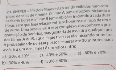 (INSPER - SP) Dois filmes estão sendo exibidos num com-
plexo de salas de cinema. O filme A tem exibições iniciando a
cada três horas e o filme B tem exibições iniciando a cada duas
horas, sem que haja relação entre os horários de início de um e
de outro. Uma pessoa vai a esse complexo, desconhece a pro-
gramação de horários, mas gostaria de assistir a qualquer um
dos filmes A ou B, aquele que tiver sessão iniciando primeiro.
A probabilidade de essa pessoa esperar até 30 minutos para
assistir a um dos filmes é um valor entre:
a) 20% e 30% c) 40% e 50% e) 60% e 70%
b) 30% e 40% d) 50% e 60%