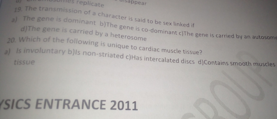 Puisäppear
omes replicate
19. The transmission of a character is said to be sex linked if
a) The gene is dominant b)The gene is co-dominant c)The gene is carried by an autosom
d)The gene is carried by a heterosome
20. Which of the following is unique to cardiac muscle tissue?
a) Is involuntary b)Is non-striated c)Has intercalated discs d)Contains smooth muscles
tissue
SICS ENTRANCE 2011