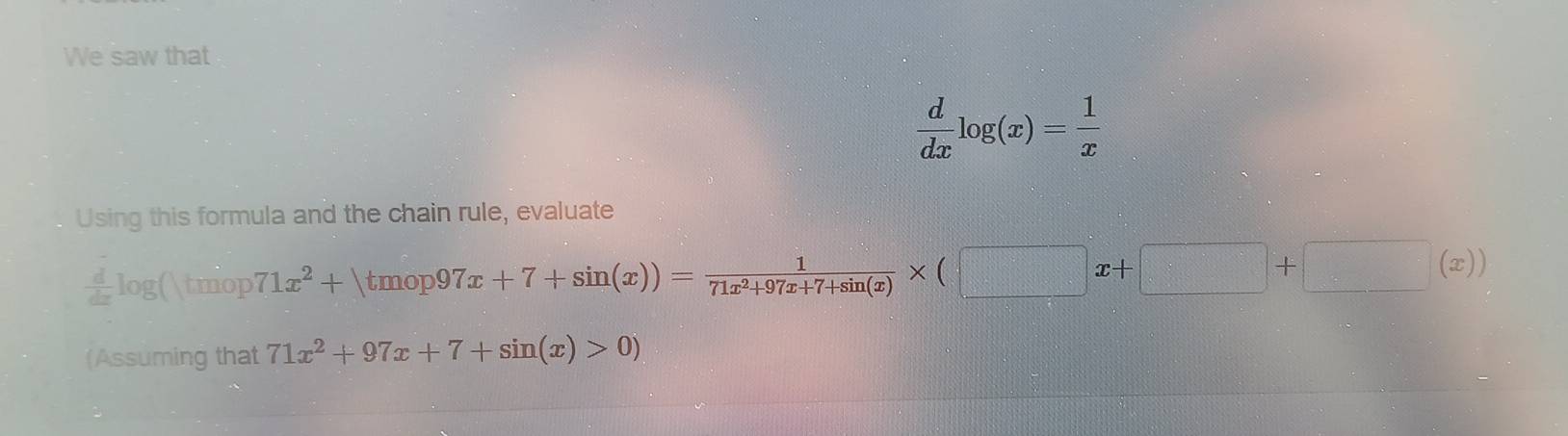 We saw that
 d/dx log (x)= 1/x 
Using this formula and the chain rule, evaluate
 d/dz log () tmop 71x^2+|tmop97x+7+sin (x))= 1/71x^2+97x+7+sin (x) * (□ x+□ +□ (x)
(Assuming that 71x^2+97x+7+sin (x)>0)