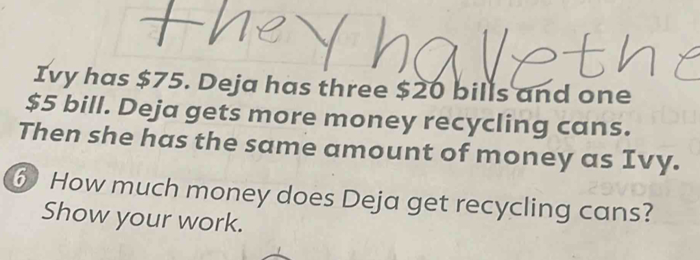 Ivy has $75. Deja has three $20 bills and one
$5 bill. Deja gets more money recycling cans. 
Then she has the same amount of money as Ivy. 
⑥ How much money does Deja get recycling cans? 
Show your work.