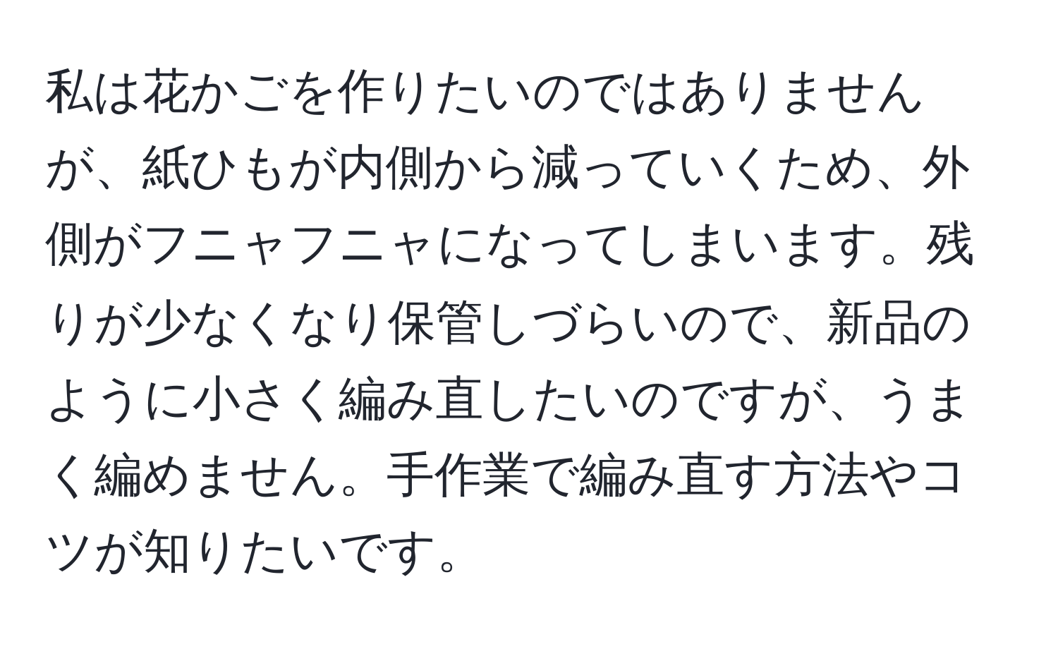 私は花かごを作りたいのではありませんが、紙ひもが内側から減っていくため、外側がフニャフニャになってしまいます。残りが少なくなり保管しづらいので、新品のように小さく編み直したいのですが、うまく編めません。手作業で編み直す方法やコツが知りたいです。