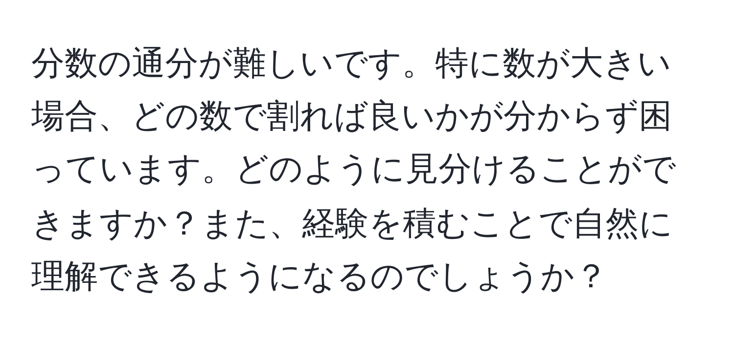 分数の通分が難しいです。特に数が大きい場合、どの数で割れば良いかが分からず困っています。どのように見分けることができますか？また、経験を積むことで自然に理解できるようになるのでしょうか？