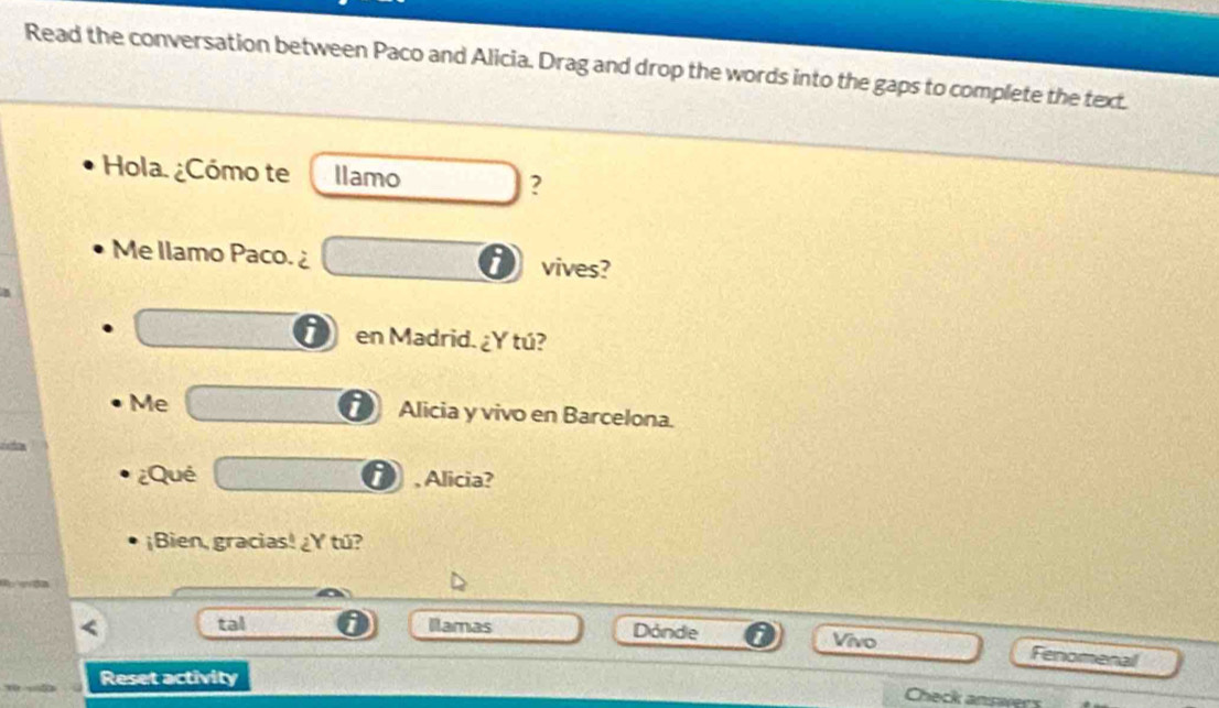 Read the conversation between Paco and Alicia. Drag and drop the words into the gaps to complete the text. 
Hola. ¿Cómo te llamo □ ? 
Me Ilamo Paco.¿ □° vives? 
□ en Madrid. ¿Y tú? 
Me C=□ □ Alicia y vivo en Barcelona. 
¿Qué overline □  i , Alicia? 
¡Bien, gracias! ¿Y tú? 
< tal Ilamas Dónde 0 Vivo 
Fenomenal 
Reset activity 
Check answers