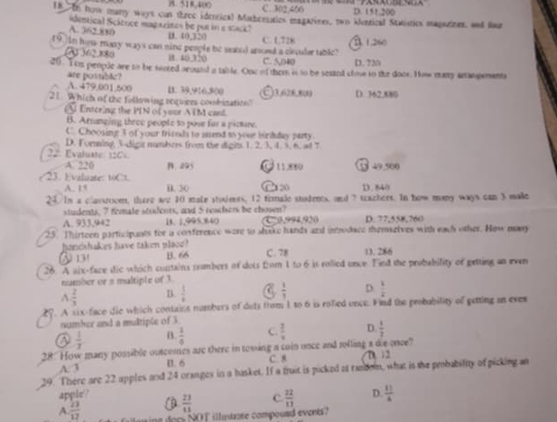 B. 518,400 C. 302,406 D. 151.200
18 tn how many ways can three ideorical Mathceseics magarines, two aorrical Stetics magazines, and lur
identical Scácoce magazinos be put in e stack?
A. 362.880 C. 1,728
D. 40,320
t9.]In hom-many ways can sine people be uared anont a clecuder table? A 1.260
73 )62.880 8. 40,320 C. 5040 D. 720
26. Tem people are to be soored acound a table. One of them is to be sestnt close to the door. How may arangements
are posblie?
A. 479,001.500 B. 39,916,800 a )3.628,800
21 Which of the following requires combination? D. 362,880
Entering the PIN of your ATM cand.
B. Arnanging three people to pose for a picture.
C. Choosing 3 of your fricnds to aend to your birdday party
D. Forming 3-digit numbers from the dights 1. 2, 3, 4. 3, 6, ad 7
22. Evaluate: 126. J 11 .880 5 49,500
A. 226 B. 295
23. Evaluate: toC.
A. 15 B. 30 C 20 D. 840
24. in a classnoom, there are 10 male stuiets, 12 female stodens, and 7 teazhers. In how many ways can 3 made
students, 7 female students, and 5 roachers be chowm?
A. 933,942 B. 1,995.840 C3,994,920 D. 77,558,760
25. Thirteen participants for a conference were to shake hands and introdace themselves with each other. How may
honcahakes have taken placo?
⑤ 13 B. 66 C. 78 1. 286
26. A aix-face dic which contains prumbers of dots from 1 to 6 is rolied once. Fied the probability of petting an even
number or s multiple of 3.
A  2/3  B.  1/x  C  1/7  D  1/2 
27. A six-face die which contains numbers of dots from 1 to 6 is rofied once. Find the probubility of getting an eves
number and a multiple of 3
@  1/2 
 1/6  C.  2/3  D.  1/3 
28. How many possible outcomes are there in tossing a coin once and rolling a die once
A. 3 B. 6 C. 8 D. 12
29. There are 22 apples and 24 oranges in a basket. If a truit is picked af random, what is the probability of picking an
apple?  23/13  C  22/13  D.  11/4 
A.  23/12  oing doc NOT illustrote compound events?