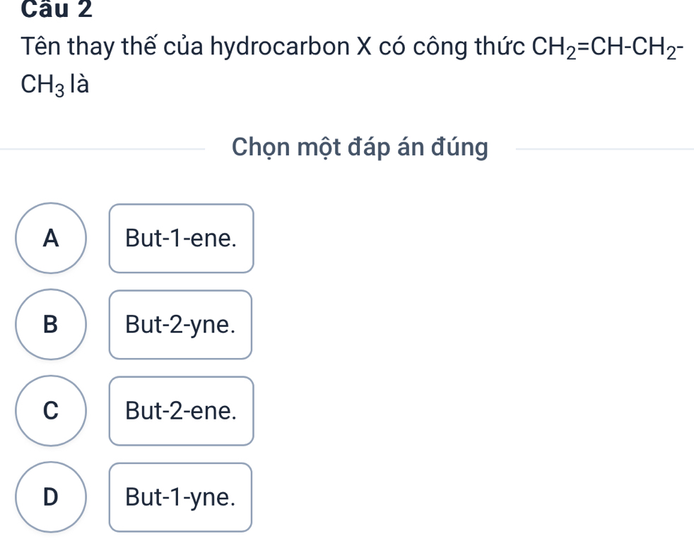 Tên thay thế của hydrocarbon X có công thức CH_2=CH-CH_2-
CH_3 là
Chọn một đáp án đúng
A But -1 -ene.
B But -2 -yne.
C But -2 -ene.
D But -1 -yne.