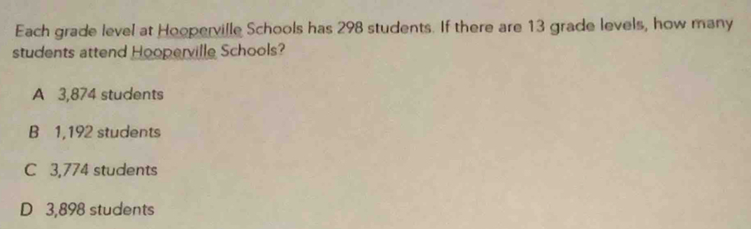 Each grade level at Hooperville Schools has 298 students. If there are 13 grade levels, how many
students attend Hooperville Schools?
A 3,874 students
B 1,192 students
C 3,774 students
D 3,898 students