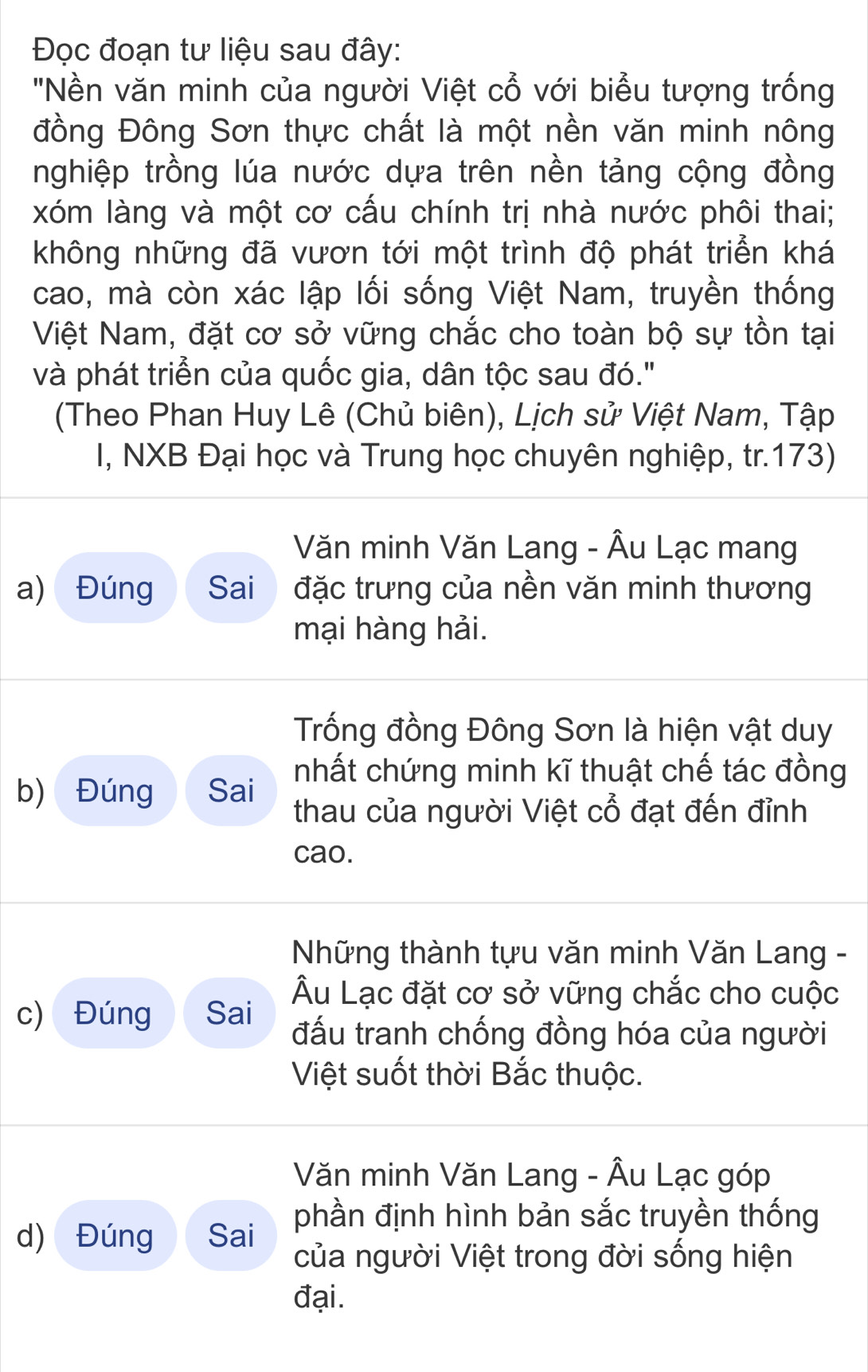 Đọc đoạn tư liệu sau đây: 
''Nền văn minh của người Việt cổ với biểu tượng trống 
đồng Đông Sơn thực chất là một nền văn minh nông 
nghiệp trồng lúa nước dựa trên nền tảng cộng đồng 
xóm làng và một cơ cấu chính trị nhà nước phôi thai; 
không những đã vươn tới một trình độ phát triển khá 
cao, mà còn xác lập lối sống Việt Nam, truyền thống 
Việt Nam, đặt cơ sở vững chắc cho toàn bộ sự tồn tại 
và phát triển của quốc gia, dân tộc sau đó." 
(Theo Phan Huy Lê (Chủ biên), Lịch sử Việt Nam, Tập 
I, NXB Đại học và Trung học chuyên nghiệp, tr.173) 
Văn minh Văn Lang - Âu Lạc mang 
a) Đúng Sai đặc trưng của nền văn minh thương 
mại hàng hải. 
Trống đồng Đông Sơn là hiện vật duy 
nhất chứng minh kĩ thuật chế tác đồng 
b) Đúng Sai thau của người Việt cổ đạt đến đỉnh 
cao. 
Những thành tựu văn minh Văn Lang - 
Âu Lạc đặt cơ sở vững chắc cho cuộc 
c) Đúng Sai đấu tranh chống đồng hóa của người 
Việt suốt thời Bắc thuộc. 
Văn minh Văn Lang - Âu Lạc góp 
d) Đúng Sai phần định hình bản sắc truyền thống 
của người Việt trong đời sống hiện 
đại.