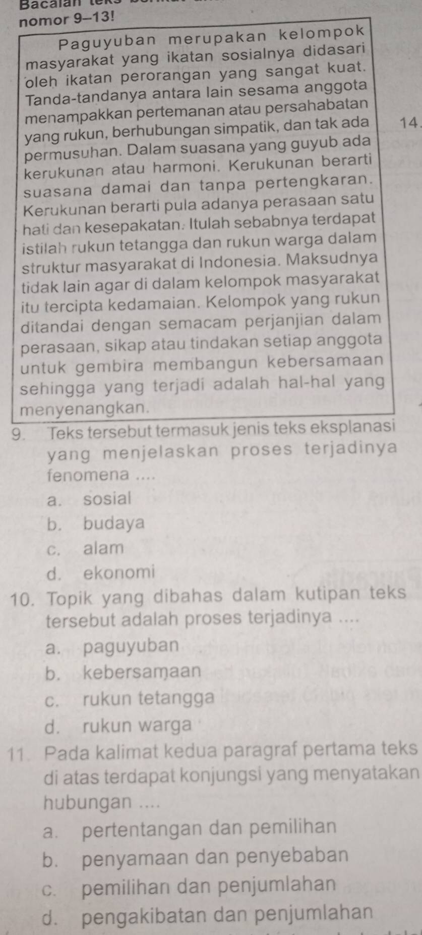 Bacalan tex
nomor 9-13!
Paguyuban merupakan kelompok
masyarakat yang ikatan sosialnya didasari
oleh ikatan perorangan yang sangat kuat.
Tanda-tandanya antara lain sesama anggota
menampakkan pertemanan atau persahabatan
yang rukun, berhubungan simpatik, dan tak ada 14.
permusuhan. Dalam suasana yang guyub ada
kerukunan atau harmoni. Kerukunan berarti
suasana damai dan tanpa pertengkaran.
Kerukunan berarti pula adanya perasaan satu
hati dan kesepakatan. Itulah sebabnya terdapat
istilah rukun tetangga dan rukun warga dalam
struktur masyarakat di Indonesia. Maksudnya
tidak lain agar di dalam kelompok masyarakat
itu tercipta kedamaian. Kelompok yang rukun
ditandai dengan semacam perjanjian dalam
perasaan, sikap atau tindakan setiap anggota
untuk gembira membangun kebersamaan
sehingga yang terjadi adalah hal-hal yang
menyenangkan.
9. Teks tersebut termasuk jenis teks eksplanasi
yang menjelaskan proses terjadinya
fenomena ....
a. sosial
b. budaya
c. alam
d. ekonomi
10. Topik yang dibahas dalam kutipan teks
tersebut adalah proses terjadinya ....
a. paguyuban
b. kebersamaan
c. rukun tetangga
d. rukun warga
11. Pada kalimat kedua paragraf pertama teks
di atas terdapat konjungsi yang menyatakan
hubungan ....
a. pertentangan dan pemilihan
b. penyamaan dan penyebaban
c. pemilihan dan penjumlahan
d. pengakibatan dan penjumlahan