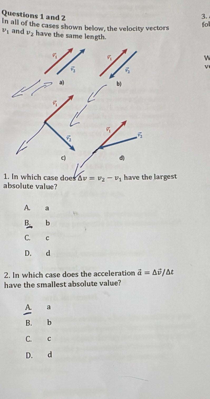 and 2 3.
fol
In all of the cases shown below, the velocity vectors
v_1 and v_2 have the same length.
W
v
1. In which case does △ v=v_2-v_1 have the largest
absolute value?
A. a
B. b
C. C
D. d
2. In which case does the acceleration vector a=△ vector v/△ t
have the smallest absolute value?
A. a
B. b
C. C
D. d