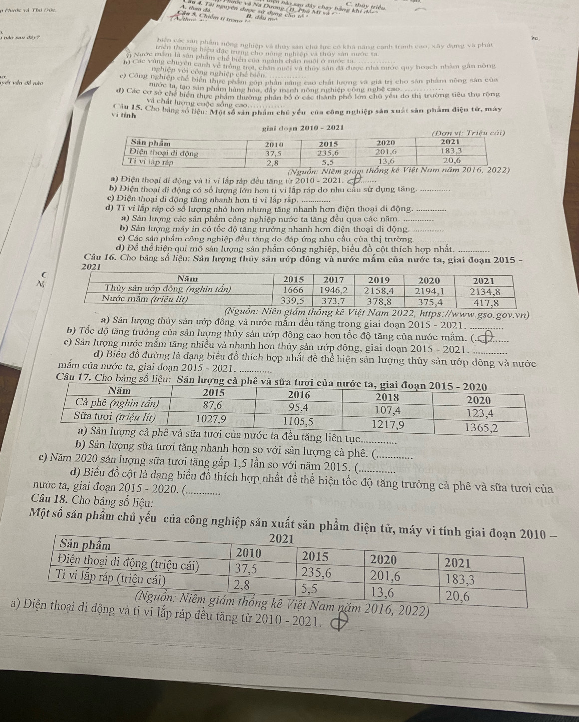 nện nào sau đây chạy bằng khí đân C. thủy triều
A. than đá
Phước và Na Dương (B, Phú Mỹ và
Cầu 4. Tài nguyên được sử dụng cho tổ n
p Phước và Thủ Đức,
Cầu 5. Chiếm tỉ tron g B. dầu  m  
thm
're.
1 nào sau  đây  biển các sản phẩm nông nghiệp và thủy sản chú lực có khả năng cạnh tranh cao, xây dựng và phát
triên thương hiệu đặc trưng cho nông nghiệp và thuy sản nước ta
n Nước măm là sản phẩm chế biển của ngành chân nuôi ở nước ta.
b) Các vùng chuyên canh về trồng trọt, chăn nuôi và thủy sản đã được nhà nước quy hoạch nhăm găn nông
nghiệp với công nghiệp chế biển
vyết vấn đề nào ce) Công nghiệp chế biển thực phẩm góp phần năng cao chất lượng và giá trị cho sản phẩm nông sản của
nước ta, tạo sản phẩm hàng hóa, dây mạnh nông nghiệp công nghệ cao. ...........
d) Các cơ sở chế biển thực phẩm thường phân bố ở các thành phố lớn chú yếu do thị trường tiêu thụ rộng
và chất lượng cuộc sống cao.
vi tính Câu 15. Cho bảng số liệu: Một số sản phẩm chủ yếu của công nghiệp sản xuất sản phẩm điện tử, mày
giai doạn 2010 - 2021
(Nguồn: Niêm giá
a) Điện thoại di động và ti vi lắp ráp đều tăng từ 2010 - 2021._
b) Điện thoại di động có số lượng lớn hơn ti vi lắp ráp do nhu cầu sử dụng tăng._
c) Điện thoại di động tăng nhanh hơn ti vi lắp rắp.
d) Ti vi lắp ráp có số lượng nhỏ hơn nhưng tăng nhanh hơn điện thoại di động._
a) Sản lượng các sản phẩm công nghiệp nước ta tăng đều qua các năm._
b) Sản lượng máy in có tốc độ tăng trưởng nhanh hơn điện thoại di động.
c) Các sản phẩm công nghiệp đều tăng do đáp ứng nhu cầu của thị trường._
d) Để thể hiện qui mô sản lượng sản phẩm công nghiệp, biểu đồ cột thích hợp nhất._
Câu 16. Cho bảng số liệu: Sản lượng thủy sản ướp đông và nước mắm của nước ta, giai đoạn 2015 -
2021
N
Việt Nam 2022, https://www.gso.gov.vn)
a) Sản lượng thủy sản ướp đông và nước mắm đều tăng trong giai đoạn 2015 - 2021.
b) Tốc độ tăng trưởng của sản lượng thủy sản ướp đông cao hơn tốc độ tăng của nước mắm. (.
c) Sản lượng nước mắm tăng nhiều và nhanh hơn thủy sản ướp đông, giai đoạn 2015 - 2021.__
d) Biểu đồ đường là dạng biểu đồ thích hợp nhất để thể hiện sản lượng thủy sản ướp đông và nước
mắm của nước ta, giai đoạn 2015 - 2021._
Câu 17. Cho bảng số liệu: Sản lượng
iên tục.
b) Sản lượng sữa tươi tăng nhanh hơn so với sản lượng cà phê. (
c) Năm 2020 sản lượng sữa tươi tăng gấp 1,5 lần so với năm 2015. (__
d) Biểu đồ cột là dạng biểu đồ thích hợp nhất để thể hiện tốc độ tăng trưởng cà phê và sữa tươi của
nước ta, giai đoạn 2015 - 2020. (_
Câu 18. Cho bảng số liệu:
Một số sản phẩm chủ yếu của công nghiệp sản xuất sản phẩm điện
Nam năm 2016, 2022)
thoại di động và ti vi lắp ráp đều tăng từ 2010 - 2021.