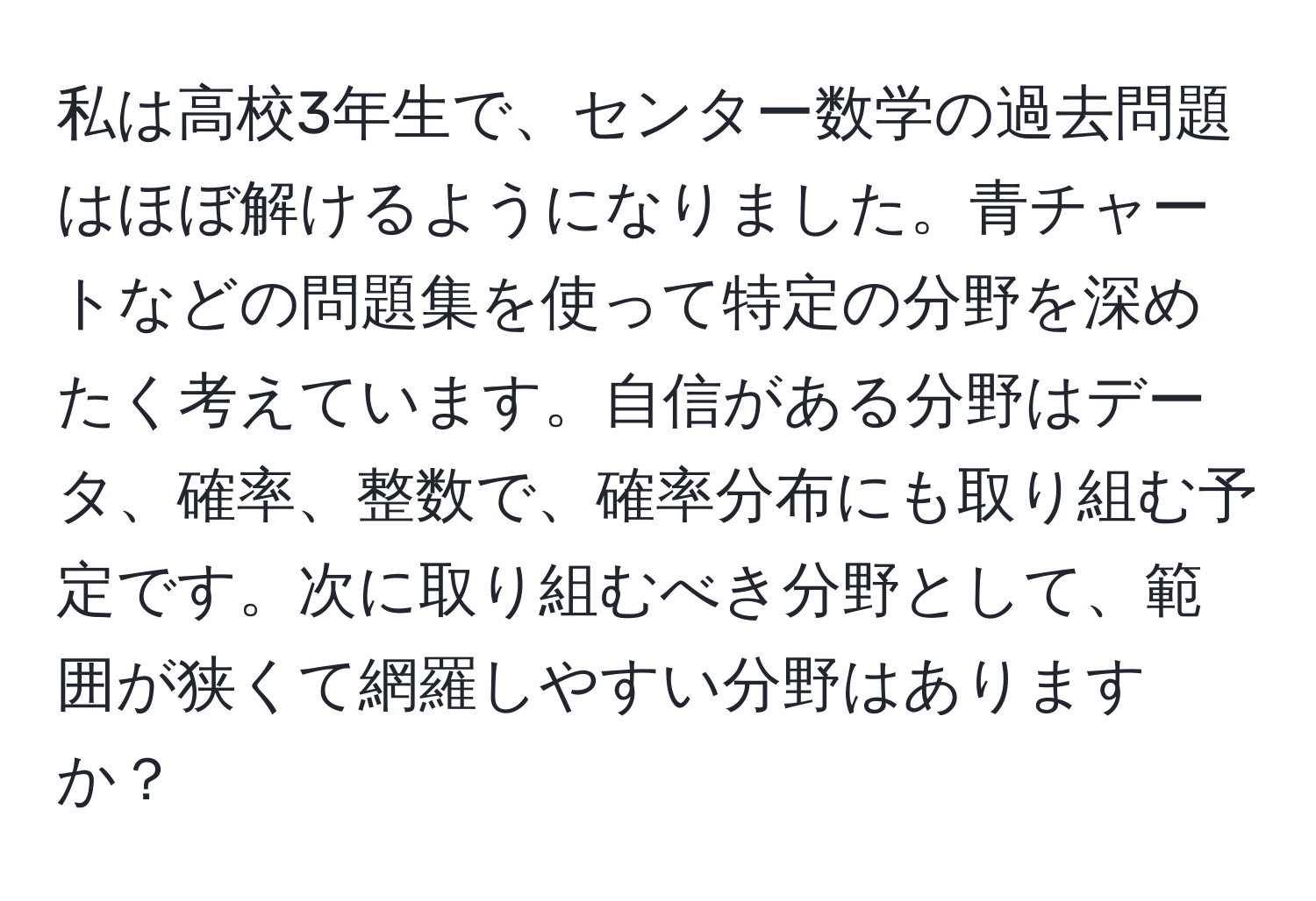 私は高校3年生で、センター数学の過去問題はほぼ解けるようになりました。青チャートなどの問題集を使って特定の分野を深めたく考えています。自信がある分野はデータ、確率、整数で、確率分布にも取り組む予定です。次に取り組むべき分野として、範囲が狭くて網羅しやすい分野はありますか？