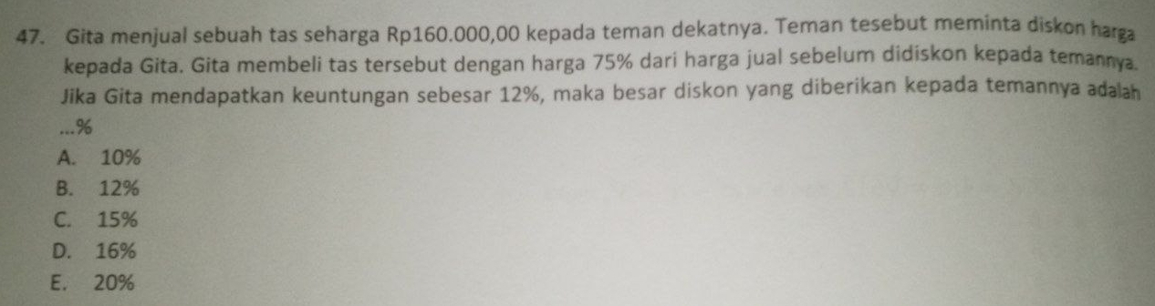 Gita menjual sebuah tas seharga Rp160.000,00 kepada teman dekatnya. Teman tesebut meminta diskon harga
kepada Gita. Gita membeli tas tersebut dengan harga 75% dari harga jual sebelum didiskon kepada temannya.
Jika Gita mendapatkan keuntungan sebesar 12%, maka besar diskon yang diberikan kepada temannya adalah
. %
A. 10%
B. 12%
C. 15%
D. 16%
E. 20%