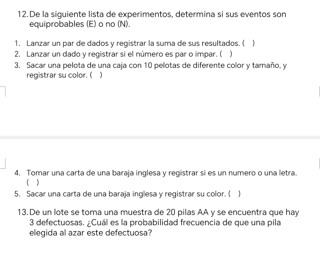 De la siguiente lista de experimentos, determina si sus eventos son 
equiprobables (E) o no (N). 
1. Lanzar un par de dados y registrar la suma de sus resultados. (  
2. Lanzar un dado y registrar si el número es par o impar. ( ) 
3. Sacar una pelota de una caja con 10 pelotas de diferente color y tamaño, y 
registrar su color. ( ) 
4. Tomar una carta de una baraja inglesa y registrar si es un numero o una letra. 
( ) 
5. Sacar una carta de una baraja inglesa y registrar su color. ( ) 
13.De un lote se toma una muestra de 20 pilas AA y se encuentra que hay
3 defectuosas. ¿Cuál es la probabilidad frecuencia de que una pila 
elegida al azar este defectuosa?