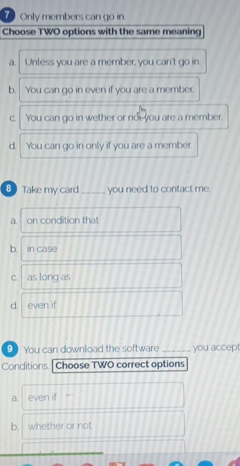 Only members can go in.
Choose TWO options with the same meaning
a. Unless you are a member, you can't go in.
b. You can go in even if you are a member.
C. You can go in wether or not you are a member.
d.| You can go in only if you are a member.
8 Take my card _you need to contact me.
a. on condition that
b. in case
c. as long as
d. even if
9 You can download the software _you accept
Conditions. Choose TWO correct options
a. even if
b. whether or not