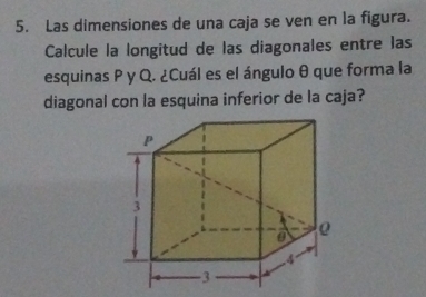 Las dimensiones de una caja se ven en la figura. 
Calcule la longitud de las diagonales entre las 
esquinas P y Q. ¿Cuál es el ángulo θ que forma la 
diagonal con la esquina inferior de la caja?