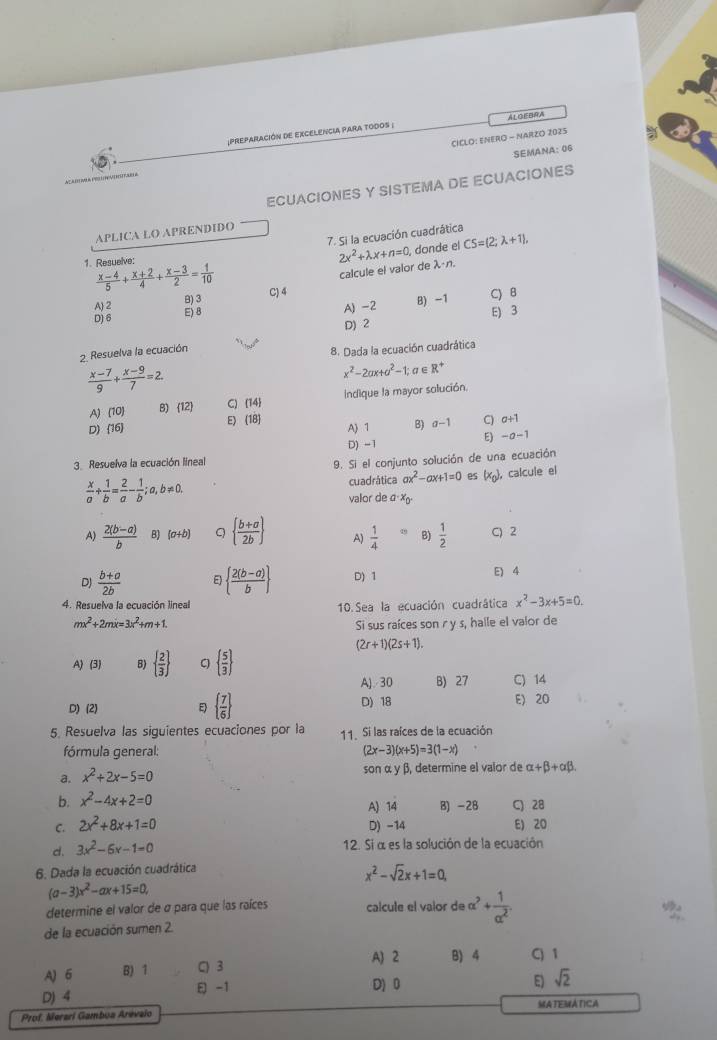 preparacIÓN DE EXCELENCIA PARA tOdoS ; ALOEBRA
SEMANA: 06
CICLO: ENERO - NARZO 2025
ECUACIONES Y SISTEMA DE ECUACIONES
APLICA LO APRENDIDO
7. Si la ecuación cuadrática
1. Resuelve:
2x^2+lambda x+n=0 donde el CS=(2;lambda +1),
calcule el valor de λán.
 (x-4)/5 + (x+2)/4 + (x-3)/2 = 1/10  C) 4
A 2 B) 3
D) 6 E) 8 B) -1 C) B
A) -2
E) 3
D) 2
2. Resuelva la ecuación
8. Dada la ecuación cuadrática
 (x-7)/9 + (x-9)/7 =2.
x^2-2ax+a^2-1;a∈ R^+
A) 10 B) 12 C)  14 Indique la mayor solución.
D) (16) E) (18)
A 1 B) a-1 C) a+1
D) -1
E -a-1
3.  Resuelva la ecuación lineal
9. Si el conjunto solución de una ecuación
 x/a + 1/b = 2/a - 1/b ;a,b!= 0. cuadrática ax^2-ax+1=0 es (x_0) , calcule el
valor de a X
A)  (2(b-a))/b  B) (a+b) Q   (b+a)/2b  A)  1/4 = B)  1/2  C) 2
D)  (b+a)/2b  E)   (2(b-a))/b  D) 1 E) 4
4. Resuelva la ecuación lineal 10. Sea la ecuación cuadrática x^2-3x+5=0.
mx^2+2mx=3x^2+m+1.
Si sus raíces son r y s, halle el valor de
(2r+1)(2s+1).
A) (3) B)   2/3  C   5/3 
A).30 B) 27 C) 14
D)(2)   7/6  D) 18 E) 20
5. Resuelva las siguientes ecuaciones por la 11. Si las raíces de la ecuación
fórmula general: (2x-3)(x+5)=3(1-x)
a. x^2+2x-5=0 son α y β, determine el valor de alpha +beta +alpha beta .
b. x^2-4x+2=0 A) 14 B) -28 C) 28
C. 2x^2+8x+1=0 D) -14 E) 20
d. 3x^2-6x-1=0 12. Si α es la solución de la ecuación
6. Dada la ecuación cuadrática
x^2-sqrt(2)x+1=0
(a-3)x^2-ax+15=0,
determine el valor de σ para que las raíces calcule el valor de alpha^2+ 1/alpha^2 .
de la ecuación sumen 2.
A) 2
A) 6 B) 1 C) 3 B) 4 C) 1
D) 4  -1
D) 0 E) sqrt(2)
Prof. Merari Gambua Arévaio MATEMATICA