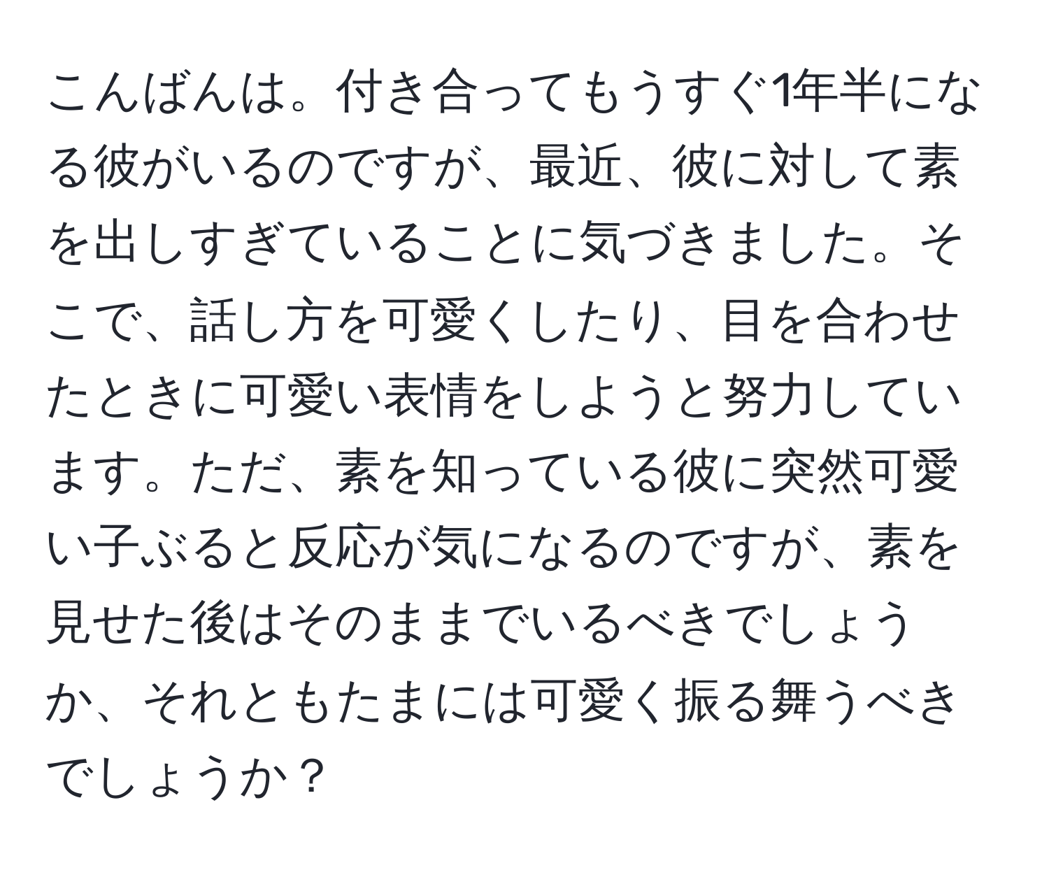 こんばんは。付き合ってもうすぐ1年半になる彼がいるのですが、最近、彼に対して素を出しすぎていることに気づきました。そこで、話し方を可愛くしたり、目を合わせたときに可愛い表情をしようと努力しています。ただ、素を知っている彼に突然可愛い子ぶると反応が気になるのですが、素を見せた後はそのままでいるべきでしょうか、それともたまには可愛く振る舞うべきでしょうか？