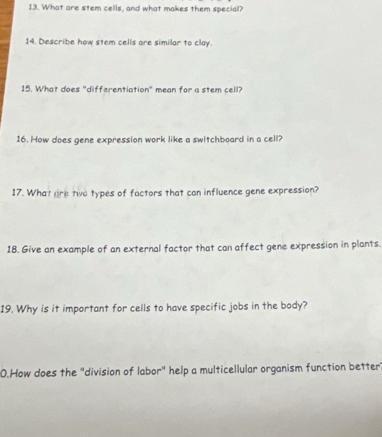 What are stem cells, and what makes them special? 
14. Describe how stem cells are similar to clay. 
15. What does "differentiation" mean for a stem cell? 
16. How does gene expression work like a swltchboard in a cell? 
17. What are two types of factors that can influence gene expression? 
18. Give an example of an external factor that can affect gene expression in plants. 
19. Why is it important for cells to have specific jobs in the body? 
0.How does the "division of labor" help a multicellular organism function better