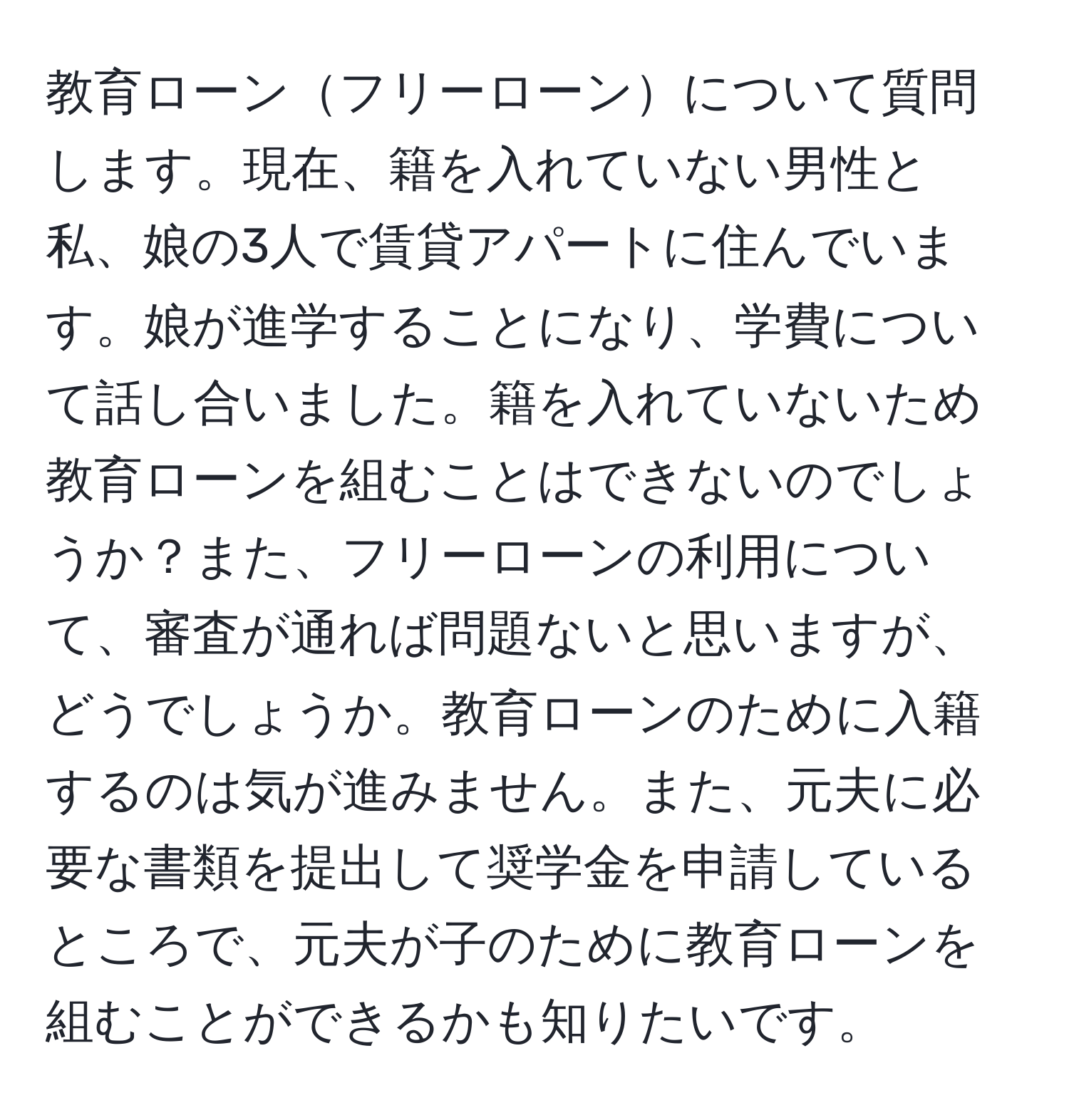 教育ローンフリーローンについて質問します。現在、籍を入れていない男性と私、娘の3人で賃貸アパートに住んでいます。娘が進学することになり、学費について話し合いました。籍を入れていないため教育ローンを組むことはできないのでしょうか？また、フリーローンの利用について、審査が通れば問題ないと思いますが、どうでしょうか。教育ローンのために入籍するのは気が進みません。また、元夫に必要な書類を提出して奨学金を申請しているところで、元夫が子のために教育ローンを組むことができるかも知りたいです。